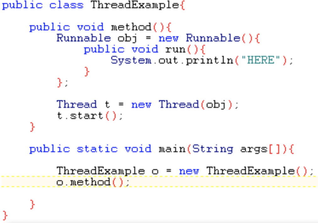 public class ThreadExample{
public void method (){
Runnable obj = new Runnable(){
public void run(){
System.out.println( "HERE"):
};
Thread t = new Thread (obj):
t.start ():
}
public static void main(String args[]){
ThreadExample o = new ThreadExample():
O. method ();
}
}
