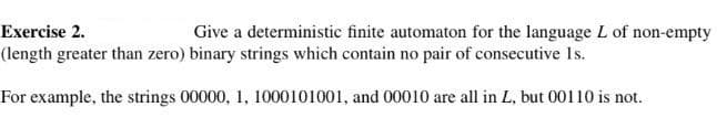 Exercise 2.
Give a deterministic finite automaton for the language L of non-empty
(length greater than zero) binary strings which contain no pair of consecutive Is.
For example, the strings 00000, 1, 1000101001, and 00010 are all in L, but 00110 is not.
