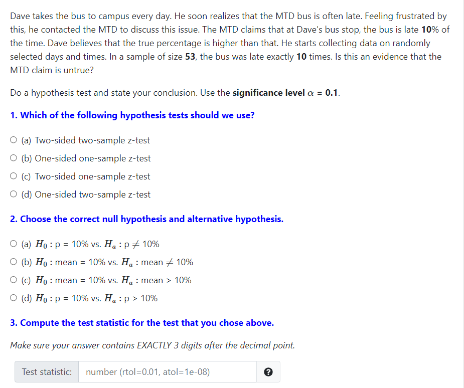 Dave takes the bus to campus every day. He soon realizes that the MTD bus is often late. Feeling frustrated by
this, he contacted the MTD to discuss this issue. The MTD claims that at Dave's bus stop, the bus is late 10% of
the time. Dave believes that the true percentage is higher than that. He starts collecting data on randomly
selected days and times. In a sample of size 53, the bus was late exactly 10 times. Is this an evidence that the
MTD claim is untrue?
Do a hypothesis test and state your conclusion. Use the significance level a = 0.1.
1. Which of the following hypothesis tests should we use?
O (a) Two-sided two-sample z-test
O (b) One-sided one-sample z-test
O (c) Two-sided one-sample z-test
O (d) One-sided two-sample z-test
2. Choose the correct null hypothesis and alternative hypothesis.
O (a) Ho : p = 10% vs. Ha : p + 10%
O (b) Ho : mean = 10% vs. H. : mean + 10%
O (c) Ho : mean = 10% vs. Ha : mean > 10%
O (d) Ho : p = 10% vs. Ha : p > 10%
3. Compute the test statistic for the test that you chose above.
Make sure your answer contains EXACTLY 3 digits after the decimal point.
Test statistic:
number (rtol=0.01, atol=1e-08)
