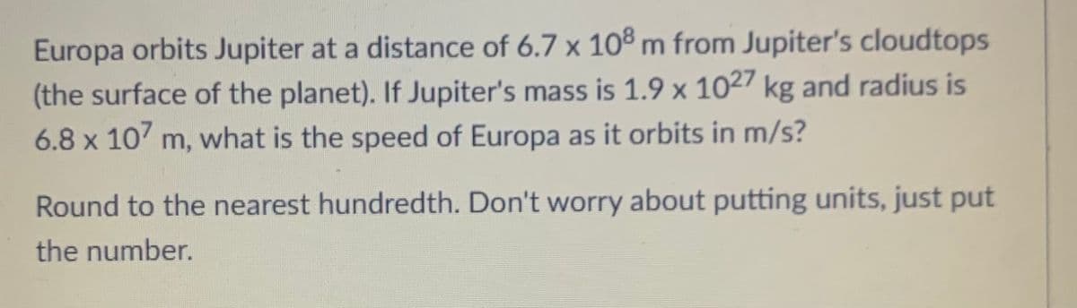 Europa orbits Jupiter at a distance of 6.7 x 108 m from Jupiter's cloudtops
(the surface of the planet). If Jupiter's mass is 1.9 x 1027 kg and radius is
6.8 x 107 m, what is the speed of Europa as it orbits in m/s?
Round to the nearest hundredth. Don't worry about putting units, just put
the number.
