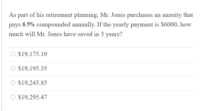 As part of his retirement planning, Mr. Jones purchases an annuity that
pays 6.5% compounded annually. If the yearly payment is S6000, how
much will Mr. Jones have saved in 3 years?
O $19,175.10
$19,195.35
O $19,245.85
O $19,295.47

