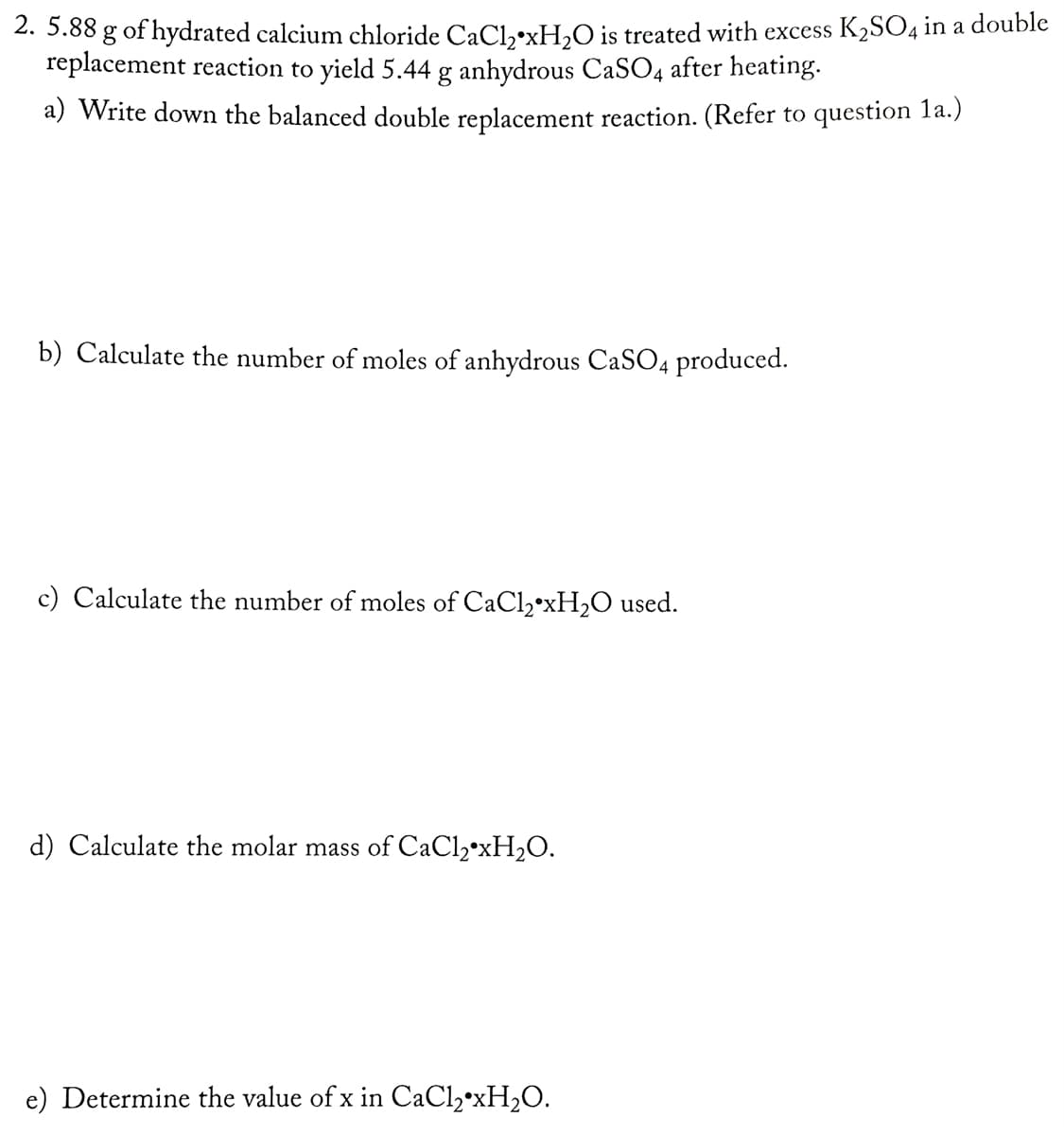 2. 5.88 g of hydrated calcium chloride CaCl,•xH,O is treated with excess K2SO4 in a double
replacement reaction to yield 5.44 g anhydrous CaSO4 after heating.
a) Write down the balanced double replacement reaction. (Refer to question 1a.)
b) Calculate the number of moles of anhydrous CaSO4 produced.
c) Calculate the number of moles of CaCl,•XH2O used.
d) Calculate the molar mass of CaCl2•xH2O.
e) Determine the value of x in CaCl,*XH2O.
