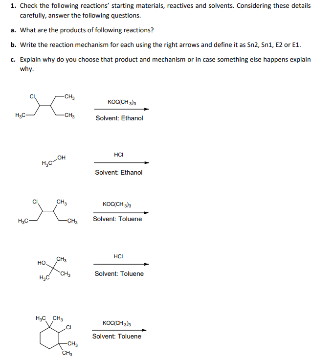 1. Check the following reactions' starting materials, reactives and solvents. Considering these details
carefully, answer the following questions.
a. What are the products of following reactions?
b. Write the reaction mechanism for each using the right arrows and define it as Sn2, Sn1, E2 or E1.
c. Explain why do you choose that product and mechanism or in case something else happens explain
why.
-CH3
KOC(CH 3)3
H3C-
-CH3
Solvent: Ethanol
HCI
c-OH
Solvent: Ethanol
CI
CH,
KOC(CH 3)3
Solvent: Toluene
H3C-
-CH3
HCI
CH3
но
CH3
Solvent: Toluene
H;C
H3C CH3
KOC(CH 3)3
.CI
Solvent: Toluene
-CH3
CH3
