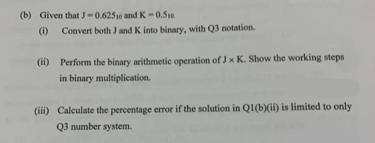 (b) Given that J-0.62510 and K = 0.510.
(i) Convert both J and K into binary, with Q3 notation.
(ii) Perform the binary arithmetic operation of J x K. Show the working steps
in binary multiplication.
(iii) Calculate the percentage error if the solution in Q1(b)(ii) is limited to only
Q3 number system.