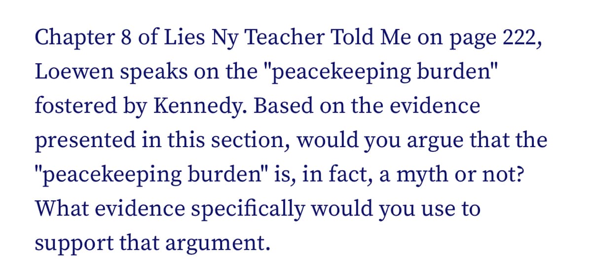Chapter 8 of Lies Ny Teacher Told Me on page 222,
Loewen speaks on the "peacekeeping burden"
fostered by Kennedy. Based on the evidence
presented in this section, would you argue that the
"peacekeeping burden" is, in fact, a myth or not?
What evidence specifically would you use to
support that argument.