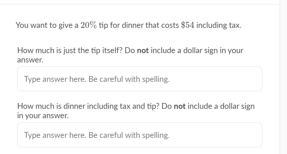 You want to give a 20% tip for dinner that costs $54 including tax.
How much is just the tip itself? Do not include a dollar sign in your
answer.
Type answer here. Be careful with spelling.
How much is dinner including tax and tip? Do not include a dollar sign
in your answer.
Type answer here. Be careful with spelling.

