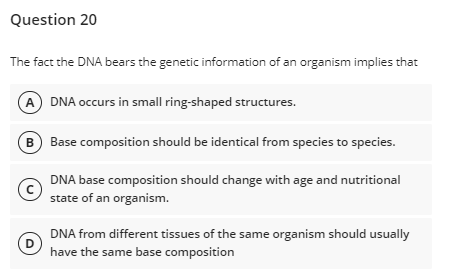 Question 20
The fact the DNA bears the genetic information of an organism implies that
A DNA occurs in small ring-shaped structures.
B Base composition should be identical from species to species.
DNA base composition should change with age and nutritional
state of an organism.
DNA from different tissues of the same organism should usually
D
have the same base composition
