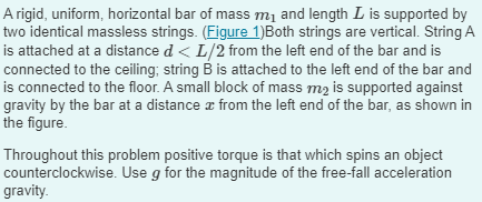 A rigid, uniform, horizontal bar of mass m₁ and length L is supported by
two identical massless strings. (Figure 1)Both strings are vertical. String A
is attached at a distance d < L/2 from the left end of the bar and is
connected to the ceiling; string B is attached to the left end of the bar and
is connected to the floor. A small block of mass m₂ is supported against
gravity by the bar at a distance from the left end of the bar, as shown in
the figure.
Throughout this problem positive torque is that which spins an object
counterclockwise. Use g for the magnitude of the free-fall acceleration
gravity.