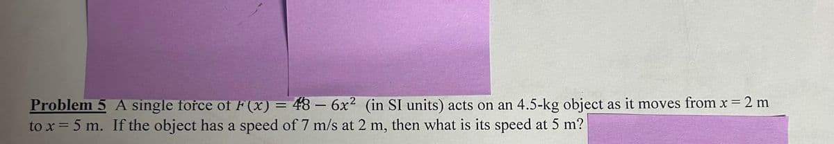 Problem 5 A single force of F(x) = 48 - 6x² (in SI units) acts on an 4.5-kg object as it moves from x = 2 m
to x = 5 m. If the object has a speed of 7 m/s at 2 m, then what is its speed at 5 m?