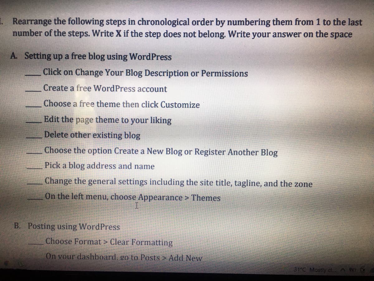 1 Rearrange the following steps in chronological order by numbering them from 1 to the last
number of the steps. Write X if the step does not belong. Write your answer on the space
A. Setting up a free blog using WordPress
Click on Change Your Blog Description or Permissions
Create a free WordPress account
Choose a free theme then click Customize
Edit the page theme to your liking
Delete other existing blog
Choose the option Create a New Blog or Register Another Blog
Pick a blog address and name
Change the general settings including the site title, tagline, and the zone
On the left menu, choose Appearance > Themes
B. Posting using WordPress
Choose Format > Clear Formatting
On vour dashboard. go to Posts > Add New
31 C Mostly cl.. O
