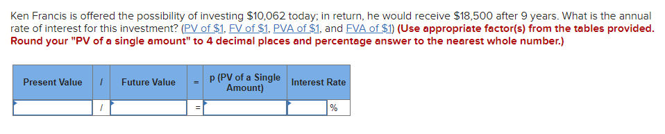 Ken Francis is offered the possibility of investing $10,062 today; in return, he would receive $18,500 after 9 years. What is the annual
rate of interest for this investment? (PV of $1, FV of $1, PVA of $1, and FVA of $1) (Use appropriate factor(s) from the tables provided.
Round your "PV of a single amount" to 4 decimal places and percentage answer to the nearest whole number.)
Present Value
1 Future Value
1
p (PV of a Single
Amount)
Interest Rate
%