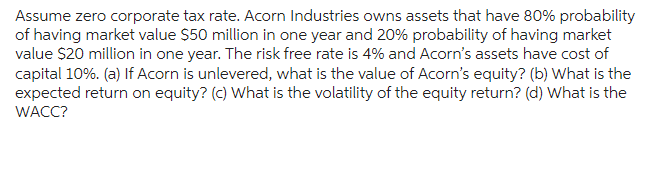 Assume zero corporate tax rate. Acorn Industries owns assets that have 80% probability
of having market value $50 million in one year and 20% probability of having market
value $20 million in one year. The risk free rate is 4% and Acorn's assets have cost of
capital 10%. (a) If Acorn is unlevered, what is the value of Acorn's equity? (b) What is the
expected return on equity? (c) What is the volatility of the equity return? (d) What is the
WACC?