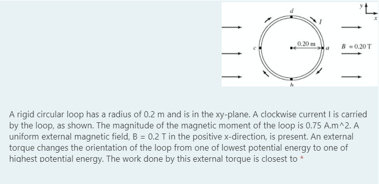 EG
0.20 ma
B = 0.20 T
A rigid circular loop has a radius of 0.2 m and is in the xy-plane. A clockwise current I is carried
by the loop, as shown. The magnitude of the magnetic moment of the loop is 0.75 A.m^2. A
uniform external magnetic field, B = 0.2 T in the positive x-direction, is present. An external
torque changes the orientation of the loop from one of lowest potential energy to one of
highest potential energy. The work done by this external torque is closest to *
