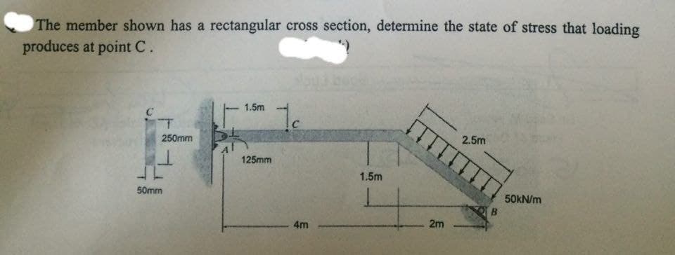 The member shown has a rectangular cross section, determine the state of stress that loading
produces at point C.
1.5m
1c
T
250mm
2.5m
125mm
1.5m
50mm
4m
+
2m
50kN/m