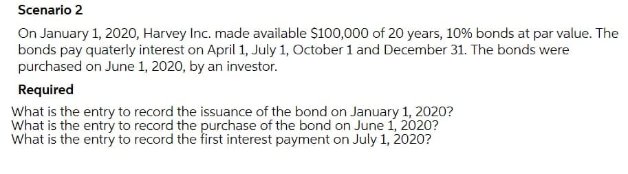 Scenario 2
On January 1, 2020, Harvey Inc. made available $100,000 of 20 years, 10% bonds at par value. The
bonds pay quaterly interest on April 1, July 1, October 1 and December 31. The bonds were
purchased on June 1, 2020, by an investor.
Required
What is the entry to record the issuance of the bond on January 1, 2020?
What is the entry to record the purchase of the bond on June 1, 2020?
What is the entry to record the first interest payment on July 1, 2020?
