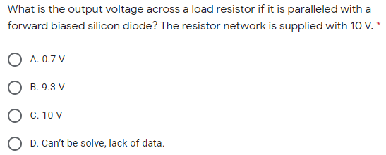 What is the output voltage across a load resistor if it is paralleled with a
forward biased silicon diode? The resistor network is supplied with 10 V. *
O A. 0.7 V
O B. 9.3 V
O C. 10 V
O D. Can't be solve, lack of data.
