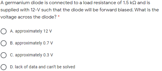 A germanium diode is connected to a load resistance of 1.5 kQ and is
supplied with 12-V such that the diode will be forward biased. What is the
voltage across the diode? *
O A. approximately 12 V
O B. approximately 0.7 V
O C. approximately 0.3 V
O D. lack of data and can't be solved

