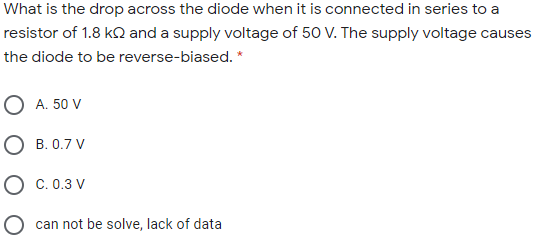 What is the drop across the diode when it is connected in series to a
resistor of 1.8 k2 and a supply voltage of 50 V. The supply voltage causes
the diode to be reverse-biased. *
O A. 50 V
O B. 0.7 V
O c. 0.3 V
O can not be solve, lack of data
