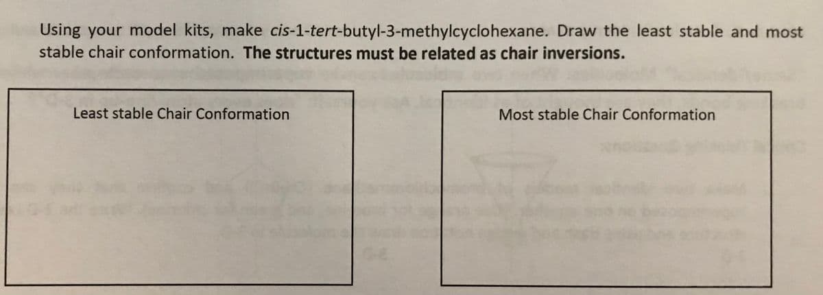 Using your model kits, make cis-1-tert-butyl-3-methylcyclohexane. Draw the least stable and most
stable chair conformation. The structures must be related as chair inversions.
Least stable Chair Conformation
Most stable Chair Conformation
