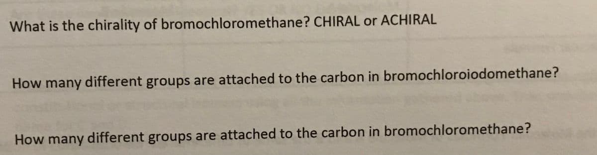 What is the chirality of bromochloromethane? CHIRAL or ACHIRAL
How many different groups are attached to the carbon in bromochloroiodomethane?
How many different groups are attached to the carbon in bromochloromethane?

