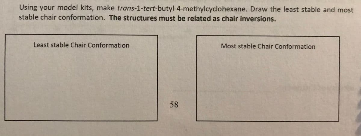 Using your model kits, make trans-1-tert-butyl-4-methylcyclohexane. Draw the least stable and most
stable chair conformation. The structures must be related as chair inversions.
Least stable Chair Conformation
Most stable Chair Conformation
58
