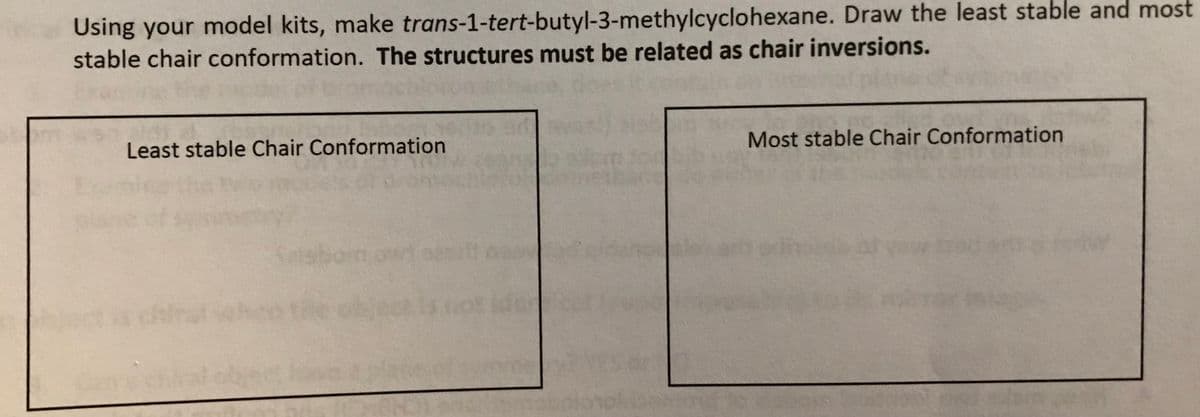 Using your model kits, make trans-1-tert-butyl-3-methylcyclohexane. Draw the least stable and most
stable chair conformation. The structures must be related as chair inversions.
Least stable Chair Conformation
Most stable Chair Conformation
Sl
bom on
chira
