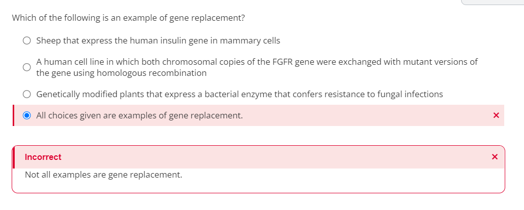 Which of the following is an example of gene replacement?
O Sheep that express the human insulin gene in mammary cells
A human cell line in which both chromosomal copies of the FGFR gene were exchanged with mutant versions of
the gene using homologous recombination
O Genetically modified plants that express a bacterial enzyme that confers resistance to fungal infections
● All choices given are examples of gene replacement.
Incorrect
Not all examples are gene replacement.
X
X