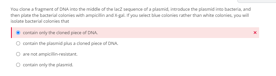 You clone a fragment of DNA into the middle of the lacZ sequence of a plasmid, introduce the plasmid into bacteria, and
then plate the bacterial colonies with ampicillin and X-gal. If you select blue colonies rather than white colonies, you will
isolate bacterial colonies that
O contain only the cloned piece of DNA.
O contain the plasmid plus a cloned piece of DNA.
O are not ampicillin-resistant.
O contain only the plasmid.
X