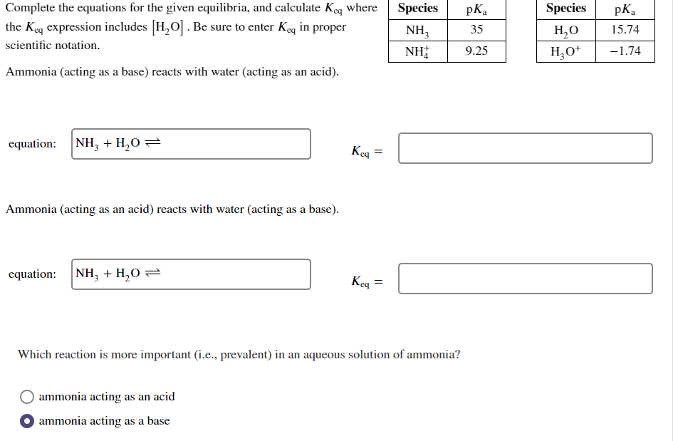 Complete the equations for the given equilibria, and calculate Keq where
the Keq expression includes [H₂O]. Be sure to enter Keq in proper
scientific notation.
Ammonia (acting as a base) reacts with water (acting as an acid).
equation: NH3 + H₂O
Ammonia (acting as an acid) reacts with water (acting as a base).
equation: NH3 + H₂O =
Keq =
ammonia acting as an acid
ammonia acting as a base
Keq
=
Species
NH3
NH
Which reaction is more important (i.e., prevalent) in an aqueous solution of ammonia?
pK₂
35
9.25
Species
H₂O
H₂O+
pK₂
15.74
-1.74