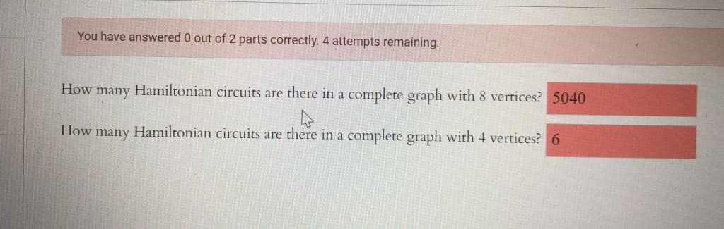 You have answered 0 out of 2 parts correctly. 4 attempts remaining.
How
Hamiltonian circuits are there in a complete graph with 8 vertices? 5040
many
How many Hamiltonian circuits are there in a complete graph with 4 vertices? 6
