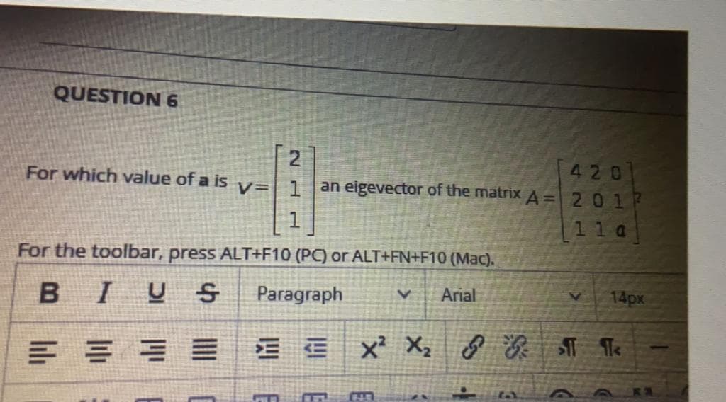 QUESTION 6
420
an eigevector of the matrixA= 201
For which value of a is v=| 1
11 a
For the toolbar, press ALT+F10 (PC) or ALT+FN+F10 (Mac).
BIUS
Paragraph
Arial
14px
CHB
