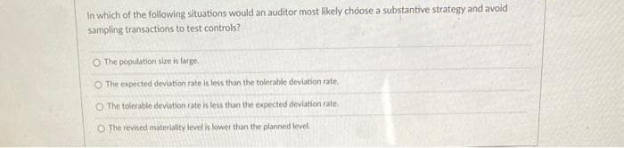 In which of the following situations would an auditor most likely choose a substantive strategy and avoid
sampling transactions to test controls?
O The population size is large.
O The expected deviation rate is less than the tolerable deviation rate.
O The tolerable deviation rate is less than the expected deviation rate.
O The revised materiality level is lower than the planned level.