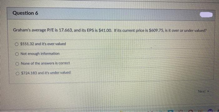 Question 6
Graham's average P/E is 17.663, and its EPS is $41.00. If its current price is $609.75, is it over or under valued?
$551.32 and it's over valued
Not enough information
None of the answers is correct
$724.183 and it's under valued
Next
