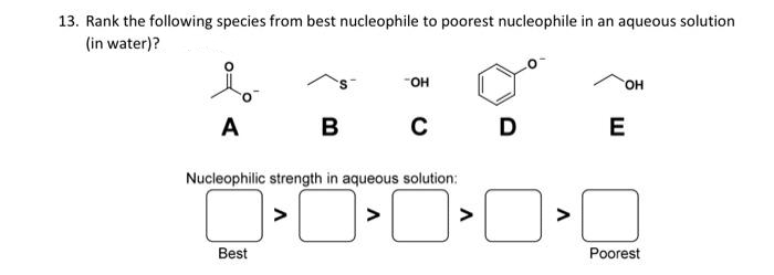 13. Rank the following species from best nucleophile to poorest nucleophile in an aqueous solution
(in water)?
но-
A
B
E
Nucleophilic strength in aqueous solution:
>
>
>
>
Best
Poorest
