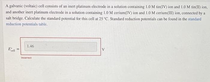 A galvanic (voltaic) cell consists of an inert platinum electrode in a solution containing 1.0 M tin(IV) ion and 1.0 M tin(II) ion,
and another inert platinum electrode in a solution containing 1.0 M cerium(IV) ion and 1.0 M cerium(III) ion, connected by a
salt bridge. Calculate the standard potential for this cell at 25 °C. Standard reduction potentials can be found in the standard
reduction potentials table.
1.46
V
Esel
Incorrect
