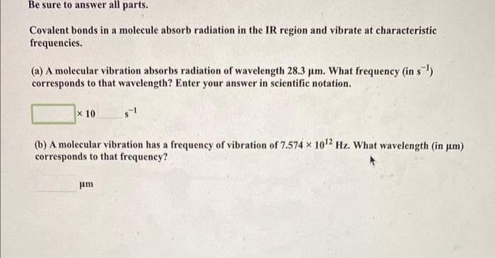 Be sure to answer all parts.
Covalent bonds in a molecule absorb radiation in the IR region and vibrate at characteristic
frequencies.
(a) A molecular vibration absorbs radiation of wavelength 28.3 um. What frequency (in s)
corresponds to that wavelength? Enter your answer in scientific notation.
x 10
(b) A molecular vibration has a frequency of vibration of 7.574 x 10" Hz. What wavelength (in um)
corresponds to that frequency?
um
