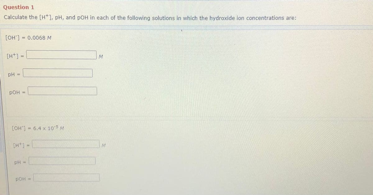 Question 1
Calculate the [H*], pH, and pOH in each of the following solutions in which the hydroxide ion concentrations are:
[OH] = 0.0068 M
[H+]
%3D
pH
pOH
[OH"] = 6.4 x 105 M
%3D
[H+] =
M
pH =
pOH
%3D
