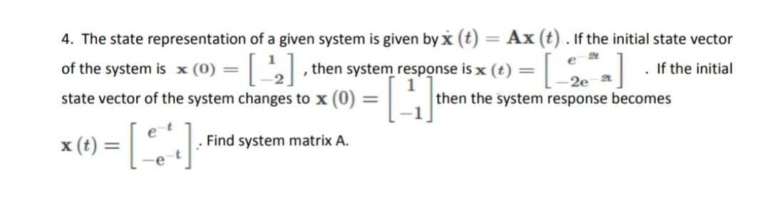 4. The state representation of a given system is given by x (t) = Ax (t). If the initial state vector
%3D
of the system is x (0) =
then system response is x (t) =
If the initial
2e
state vector of the system changes to x (0)
then the system response becomes
x (t) =
Find system matrix A.
