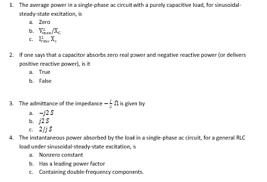 1. The average power in a single-phase ac circuit with a purely capacitive load, for sinusaidal-
steady-state excitation, is
a. Zera
b. Vas/Xe
c. . X,
2. If ane says that a capacitor absorbs zero real pawer and negative reactive power (or delivers
pasitive reactive power), is it
a. True
b. False
3. The admittance of the impedance
a. -j2S
b. j2S
c. 2/j S
-N is given by
4. The instantaneous power absorbed by the loat in a single-phase ac circuit, for a general RLC
laad under sinusoidal-steady-state excitation, is
a. Nonzera constant
b. Has a leading power factor
c. Containing double-frequency components.
