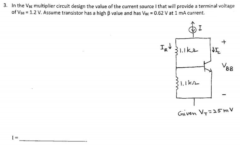 3. In the VaE multiplier circuit design the value of the current source I that will provide a terminal voltage
of Va8 = 1.2 V. Assume transistor has a high B value and has VeE = 0.62 V at 1 mA current.
1.ike
VBB
Given V7=25mV
