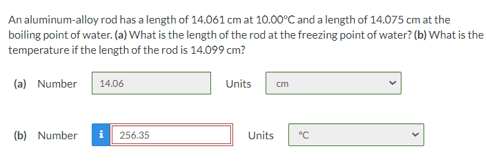 An aluminum-alloy rod has a length of 14.061 cm at 10.00°C and a length of 14.075 cm at the
boiling point of water. (a) What is the length of the rod at the freezing point of water? (b) What is the
temperature if the length of the rod is 14.099 cm?
(a) Number
14.06
Units
cm
(b) Number
i
256.35
Units
°C
