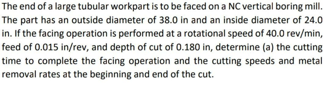 The end of a large tubular workpart is to be faced on a NC vertical boring mill.
The part has an outside diameter of 38.0 in and an inside diameter of 24.0
in. If the facing operation is performed at a rotational speed of 40.0 rev/min,
feed of 0.015 in/rev, and depth of cut of 0.180 in, determine (a) the cutting
time to complete the facing operation and the cutting speeds and metal
removal rates at the beginning and end of the cut.
