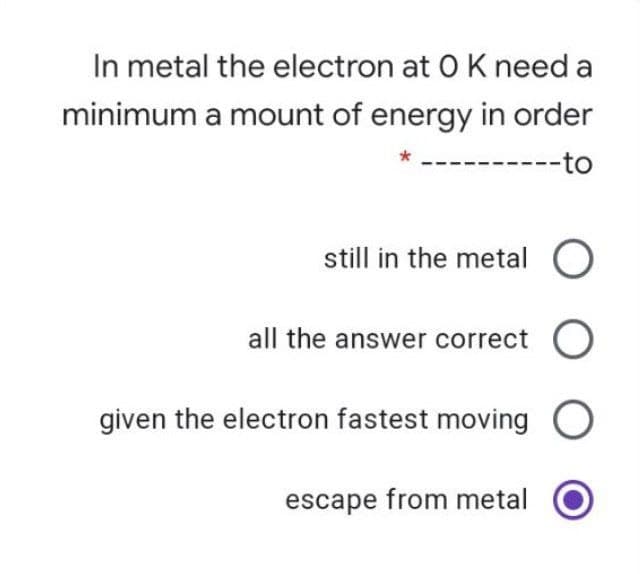 In metal the electron at 0 K need a
minimum a mount of energy in order
--to
still in the metal O
all the answer correct O
given the electron fastest moving O
escape from metal
