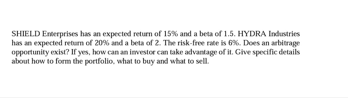 SHIELD Enterprises has an expected return of 15% and a beta of 1.5. HYDRA Industries
has an expected return of 20% and a beta of 2. The risk-free rate is 6%. Does an arbitrage
opportunity exist? If yes, how can an investor can take advantage of it. Give specific details
about how to form the portfolio, what to buy and what to sell.