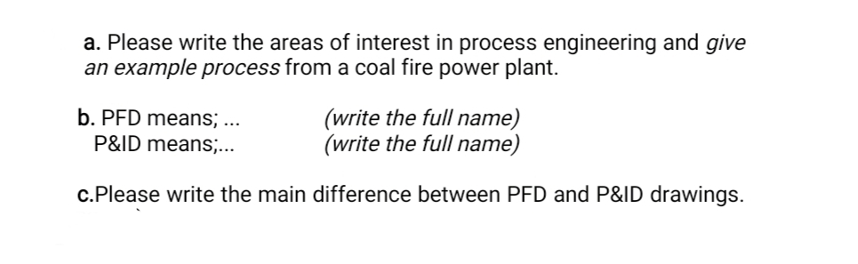a. Please write the areas of interest in process engineering and give
an example process from a coal fire power plant.
b. PFD means; ..
P&ID means;...
(write the full name)
(write the full name)
c.Please write the main difference between PFD and P&ID drawings.