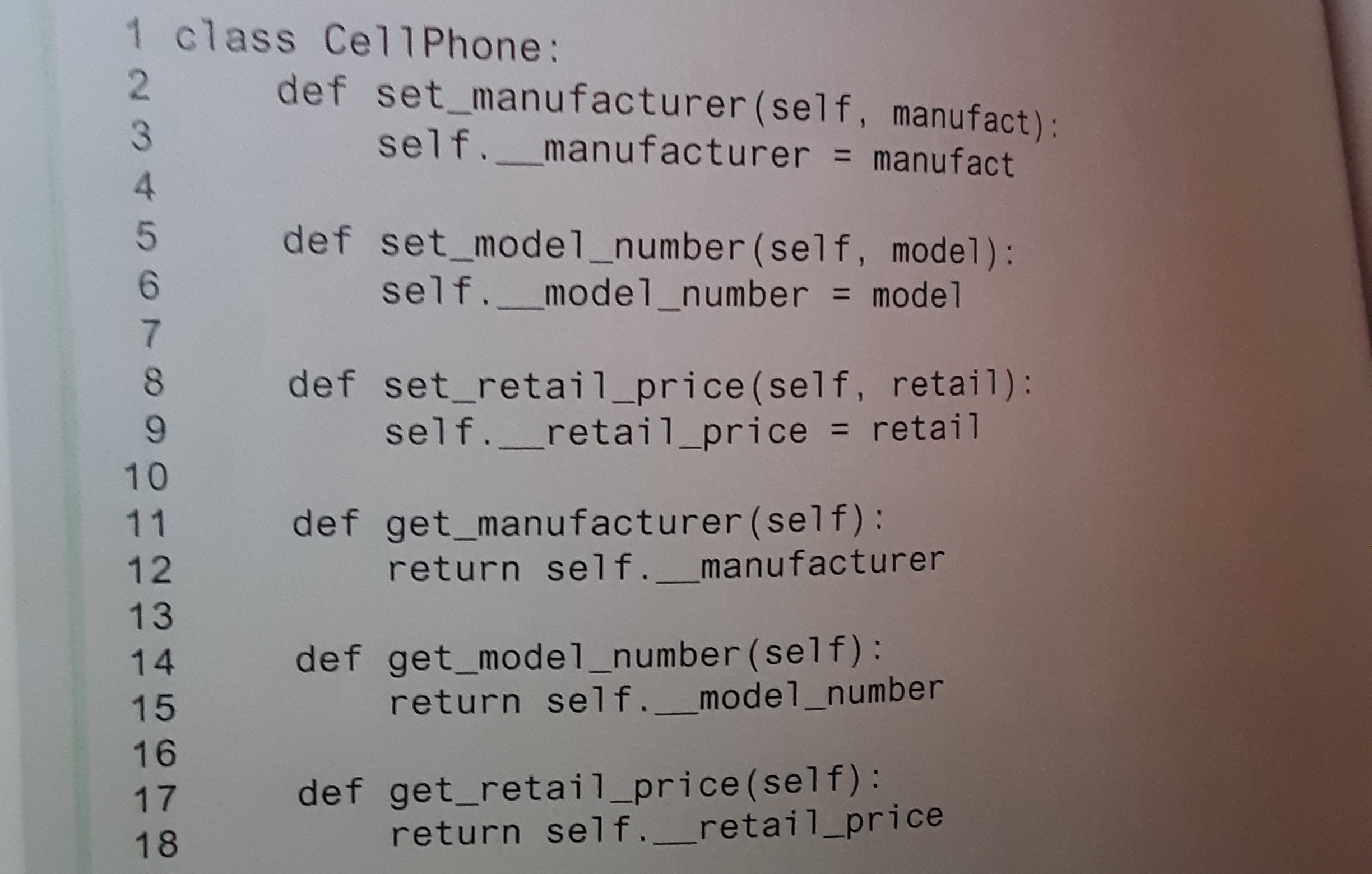 1 class Cell Phone:
2 def set_manufacturer(self, manufact):
self._manufacturer = manufact
def set_model_number (self, model):
self._model_number = model
def set_retail_price(self, retail):
self._retai1_price = retail
%3D
10
def get_manufacturer (self):
return self._manufacturer
11
12
13
def get_model_number (self):
return self._model_number
14
15
16
def get_retail_price(self):
return self._retail_price
17
18
234567890
