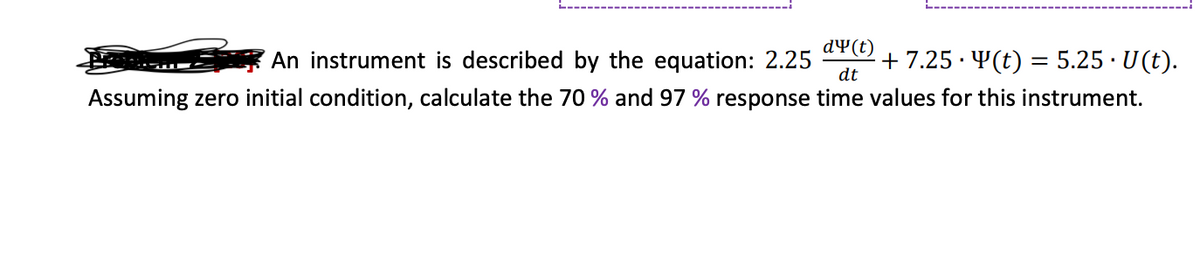 An instrument is described by the equation: 2.25 · + 7.25 · Y(t) = 5.25 · U(t).
Assuming zero initial condition, calculate the 70 % and 97 % response time values for this instrument.
dy(t)
dt