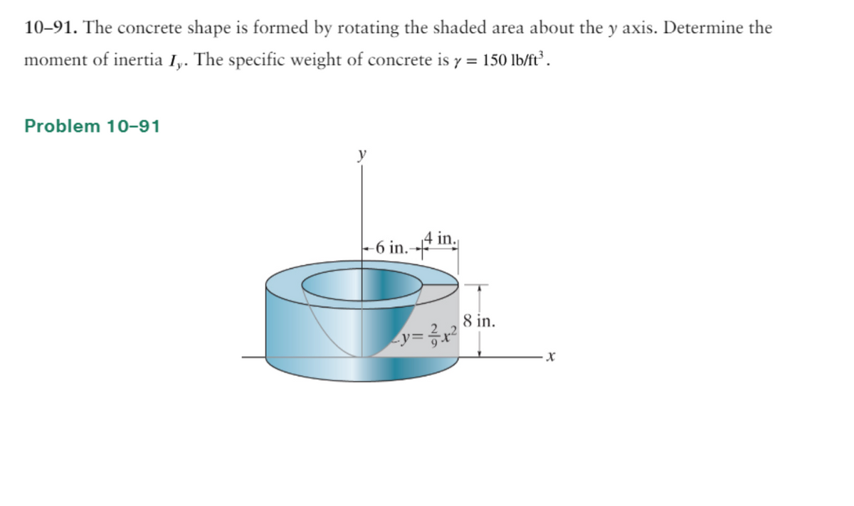 10-91. The concrete shape is formed by rotating the shaded area about the y axis. Determine the
moment of inertia Iy. The specific weight of concrete is y = 150 lb/ft³.
Problem 10-91
-6 in.-
in.
_y= ²/²₁x²
8 in.
X