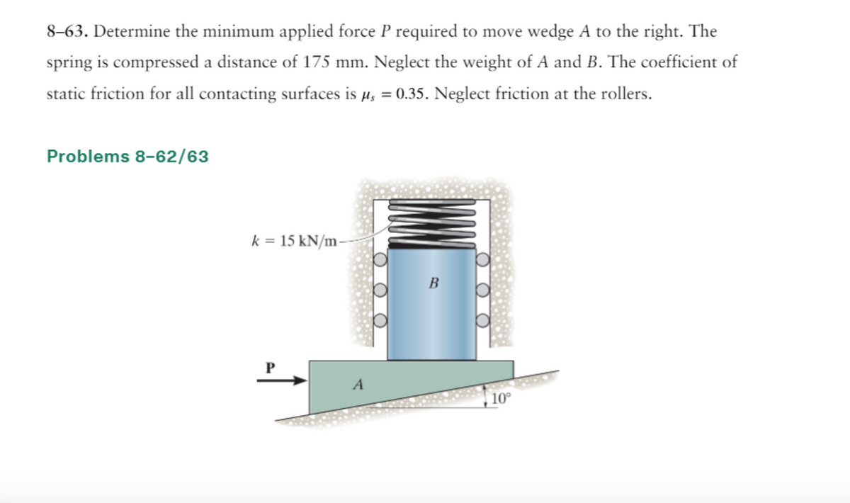 8-63. Determine the minimum applied force P required to move wedge A to the right. The
spring is compressed a distance of 175 mm. Neglect the weight of A and B. The coefficient of
static friction for all contacting surfaces is µ = 0.35. Neglect friction at the rollers.
Problems 8-62/63
k = 15 kN/m
A
OO
10°