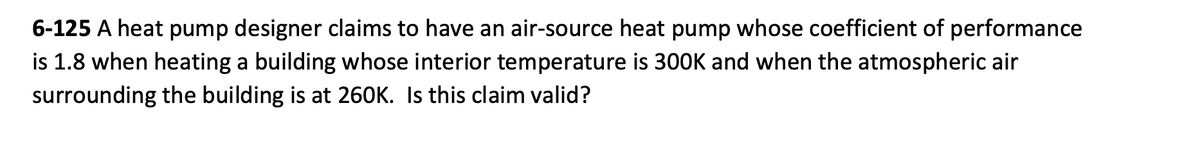 6-125 A heat pump designer claims to have an air-source heat pump whose coefficient of performance
is 1.8 when heating a building whose interior temperature is 300K and when the atmospheric air
surrounding the building is at 260K. Is this claim valid?